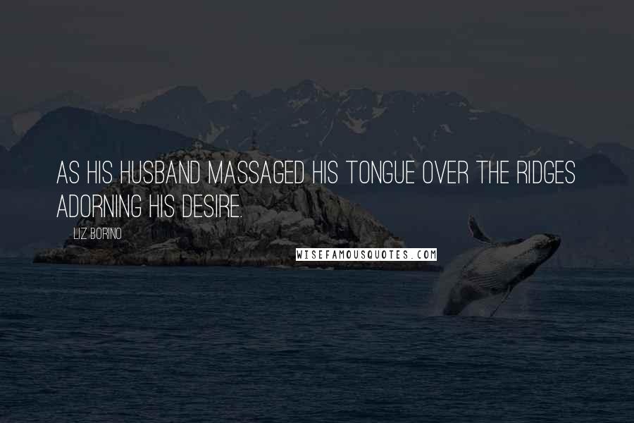 Liz Borino Quotes: as his husband massaged his tongue over the ridges adorning his desire.
