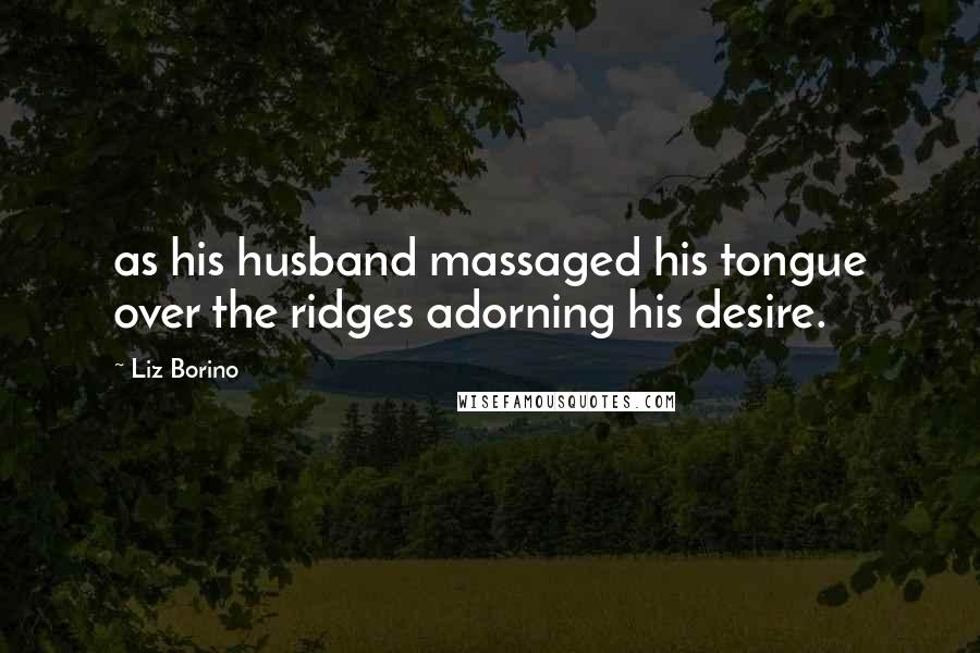 Liz Borino Quotes: as his husband massaged his tongue over the ridges adorning his desire.