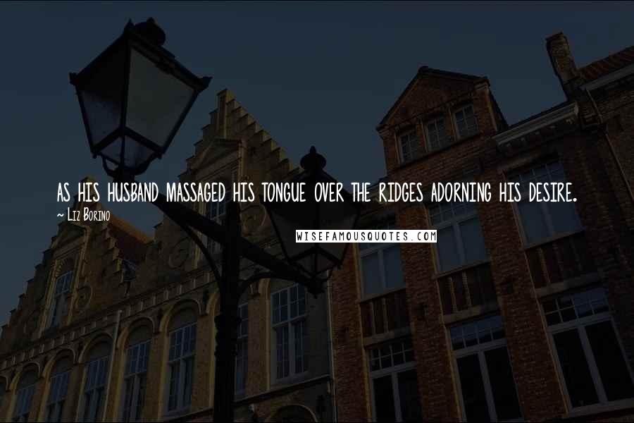 Liz Borino Quotes: as his husband massaged his tongue over the ridges adorning his desire.