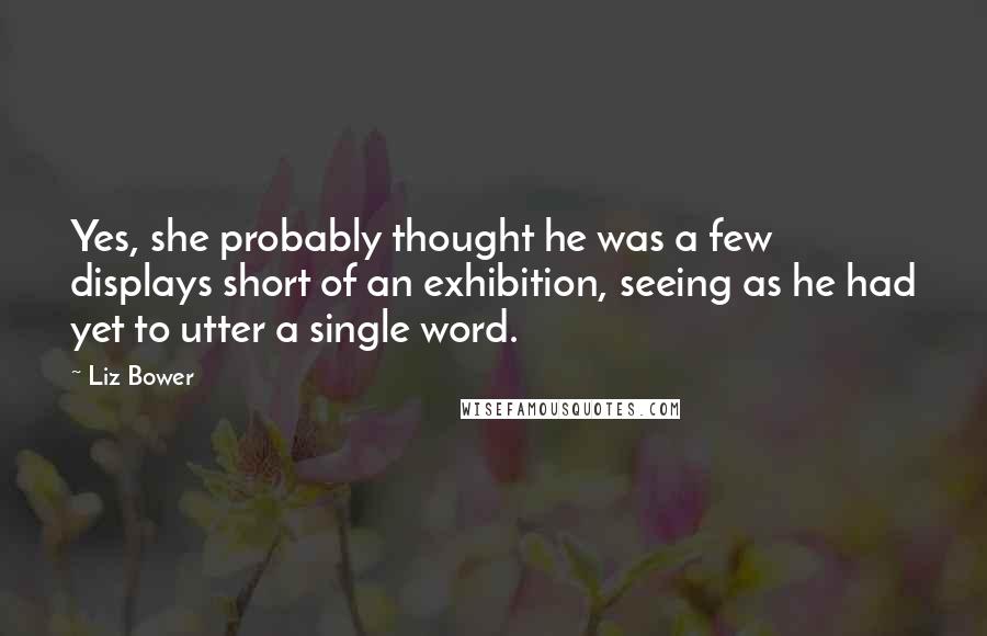 Liz Bower Quotes: Yes, she probably thought he was a few displays short of an exhibition, seeing as he had yet to utter a single word.