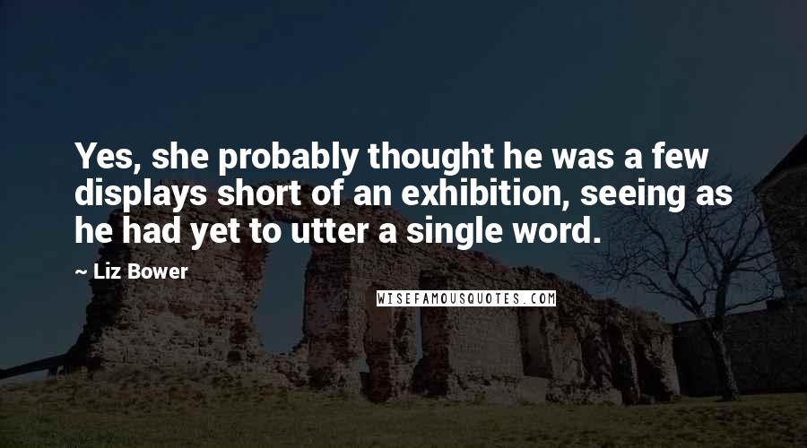 Liz Bower Quotes: Yes, she probably thought he was a few displays short of an exhibition, seeing as he had yet to utter a single word.