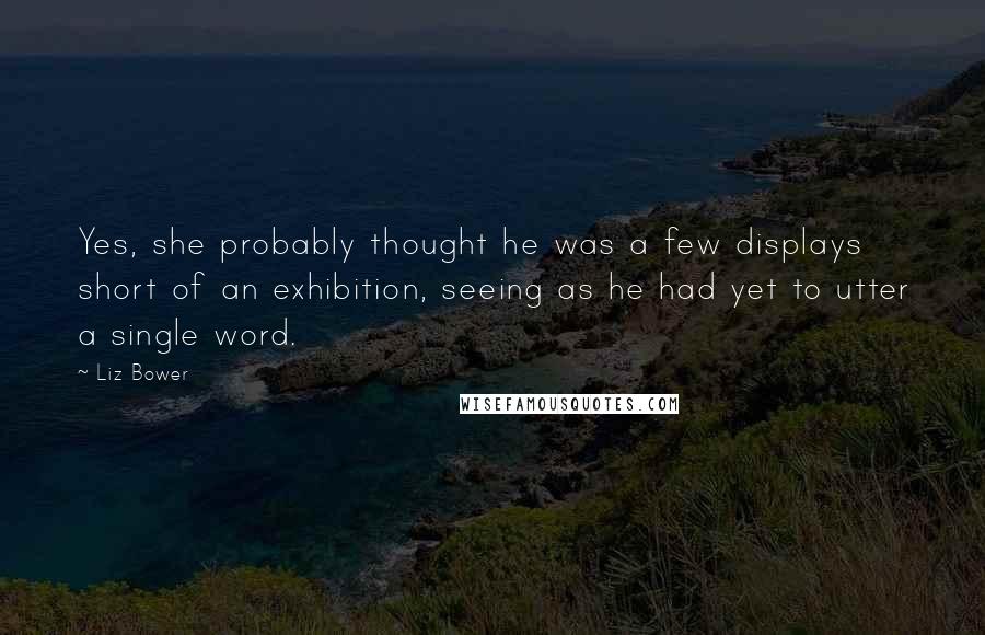 Liz Bower Quotes: Yes, she probably thought he was a few displays short of an exhibition, seeing as he had yet to utter a single word.
