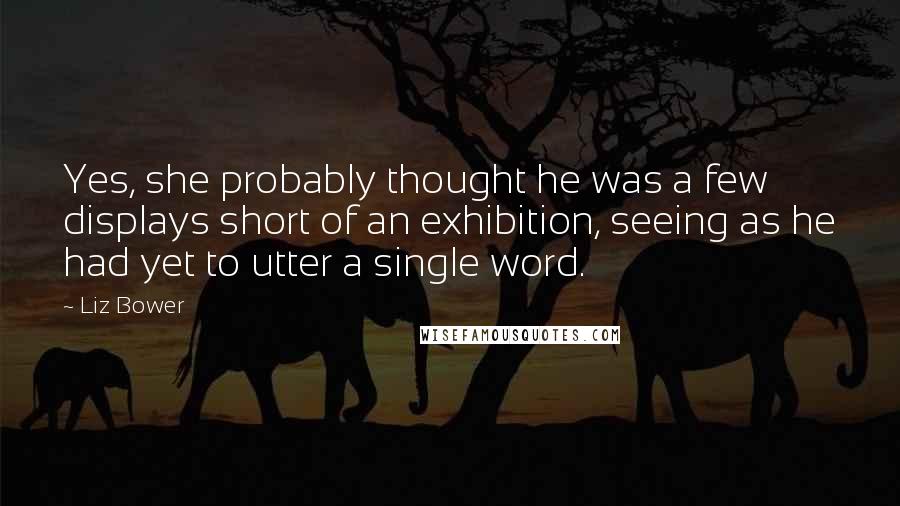 Liz Bower Quotes: Yes, she probably thought he was a few displays short of an exhibition, seeing as he had yet to utter a single word.