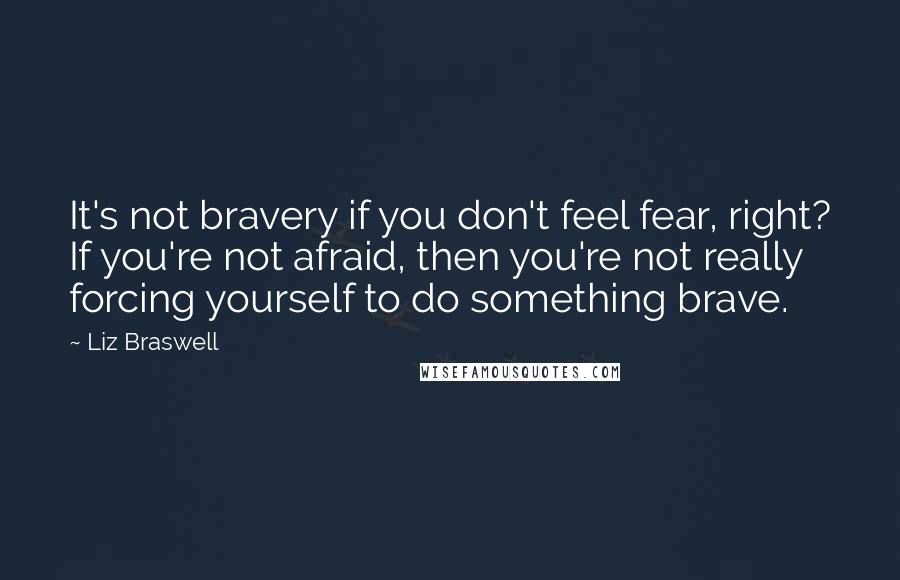 Liz Braswell Quotes: It's not bravery if you don't feel fear, right? If you're not afraid, then you're not really forcing yourself to do something brave.