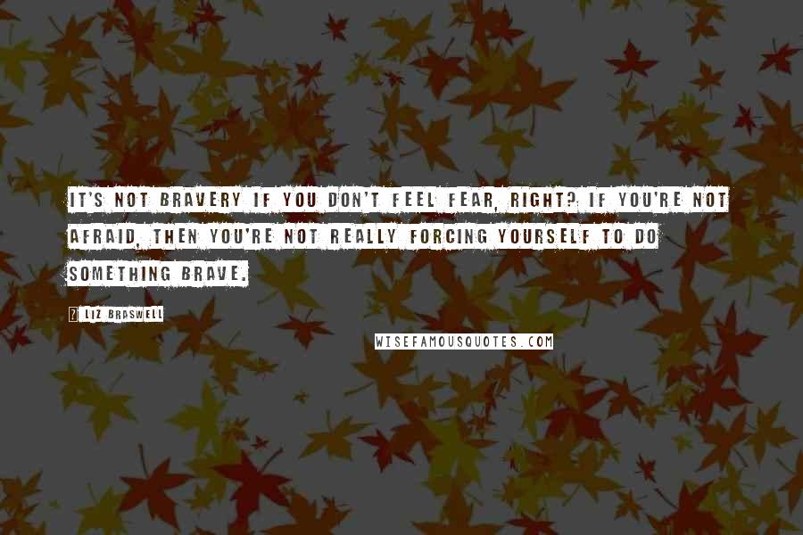 Liz Braswell Quotes: It's not bravery if you don't feel fear, right? If you're not afraid, then you're not really forcing yourself to do something brave.