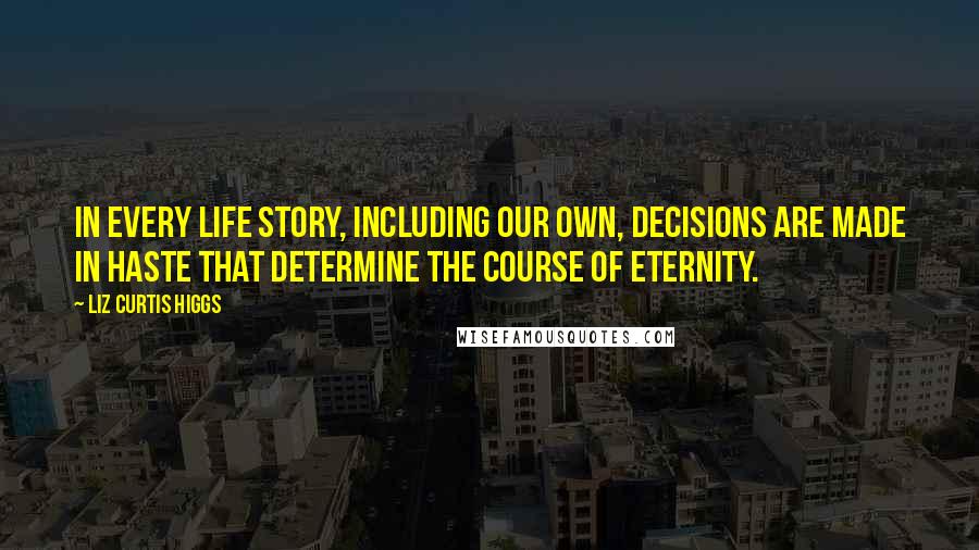 Liz Curtis Higgs Quotes: In every life story, including our own, decisions are made in haste that determine the course of eternity.