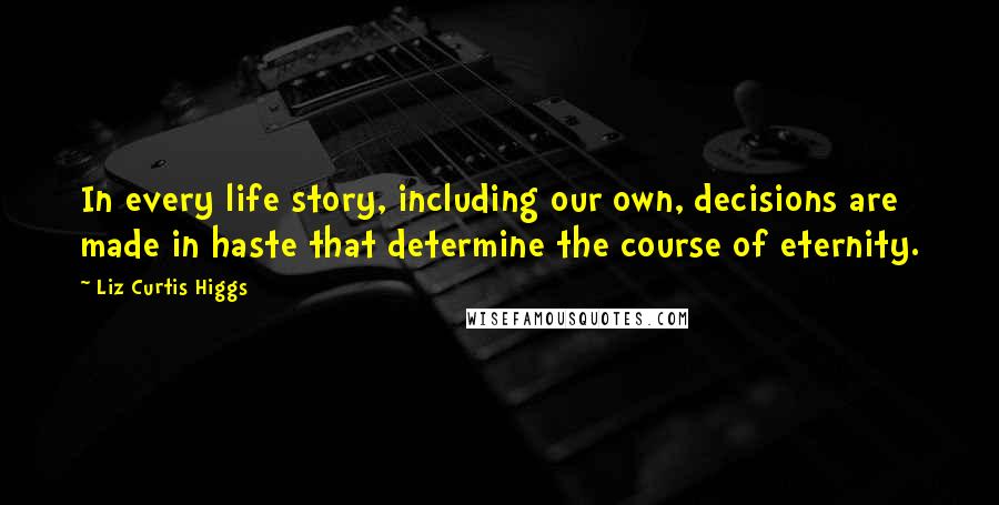 Liz Curtis Higgs Quotes: In every life story, including our own, decisions are made in haste that determine the course of eternity.