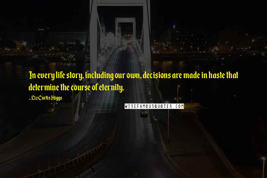 Liz Curtis Higgs Quotes: In every life story, including our own, decisions are made in haste that determine the course of eternity.