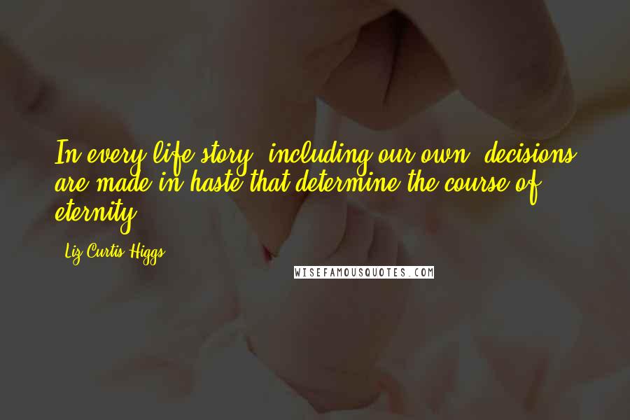 Liz Curtis Higgs Quotes: In every life story, including our own, decisions are made in haste that determine the course of eternity.