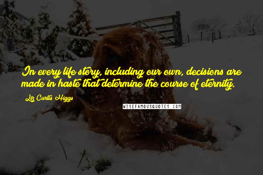 Liz Curtis Higgs Quotes: In every life story, including our own, decisions are made in haste that determine the course of eternity.