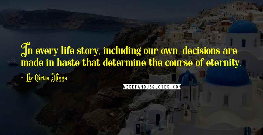 Liz Curtis Higgs Quotes: In every life story, including our own, decisions are made in haste that determine the course of eternity.