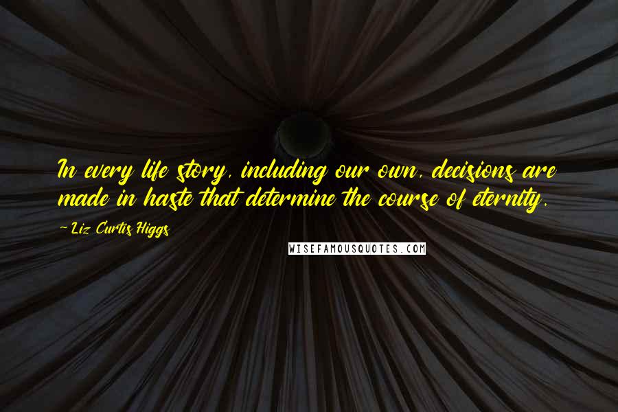 Liz Curtis Higgs Quotes: In every life story, including our own, decisions are made in haste that determine the course of eternity.