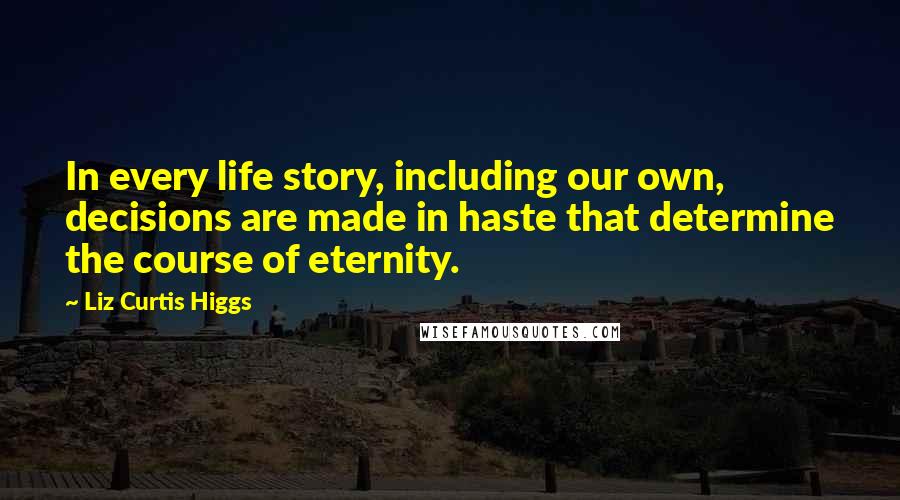 Liz Curtis Higgs Quotes: In every life story, including our own, decisions are made in haste that determine the course of eternity.