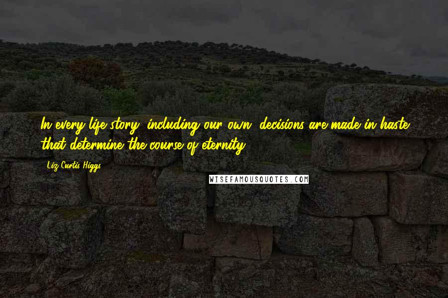 Liz Curtis Higgs Quotes: In every life story, including our own, decisions are made in haste that determine the course of eternity.