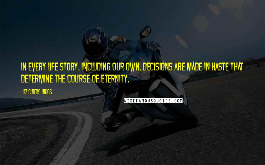 Liz Curtis Higgs Quotes: In every life story, including our own, decisions are made in haste that determine the course of eternity.