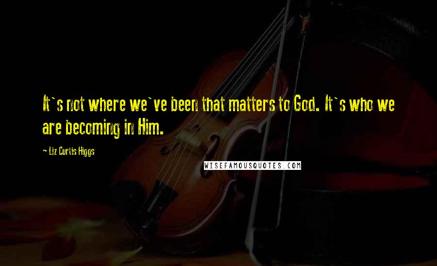 Liz Curtis Higgs Quotes: It's not where we've been that matters to God. It's who we are becoming in Him.