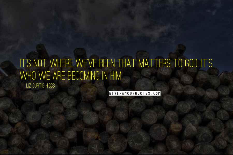 Liz Curtis Higgs Quotes: It's not where we've been that matters to God. It's who we are becoming in Him.