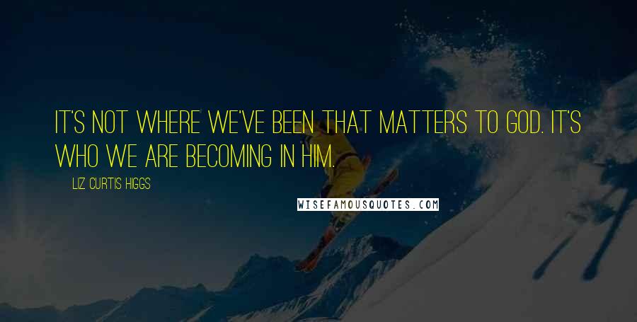 Liz Curtis Higgs Quotes: It's not where we've been that matters to God. It's who we are becoming in Him.