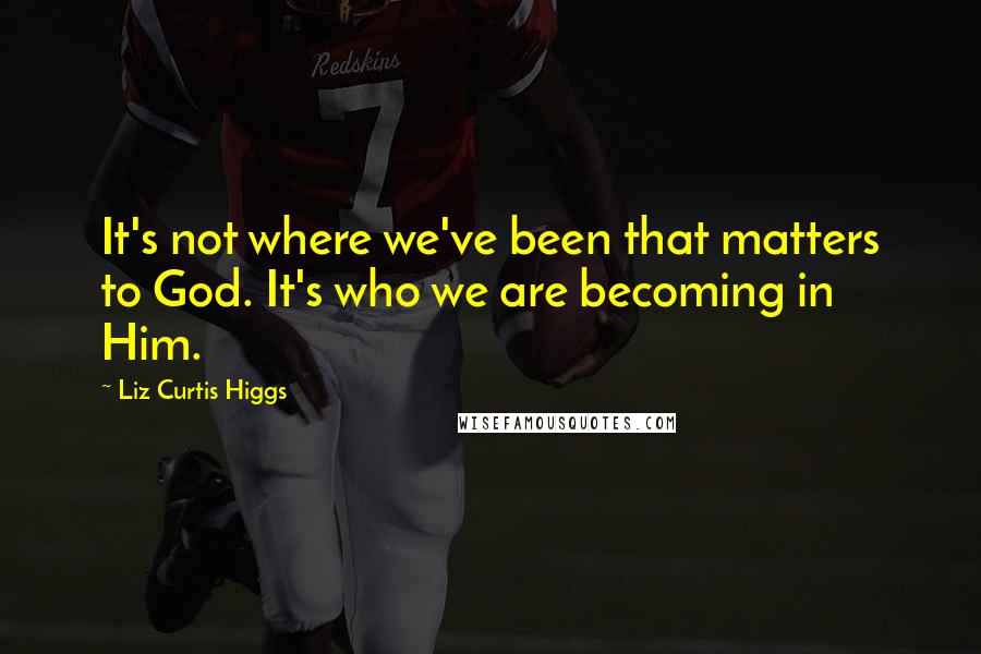 Liz Curtis Higgs Quotes: It's not where we've been that matters to God. It's who we are becoming in Him.