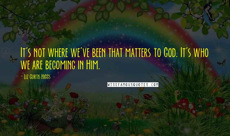 Liz Curtis Higgs Quotes: It's not where we've been that matters to God. It's who we are becoming in Him.