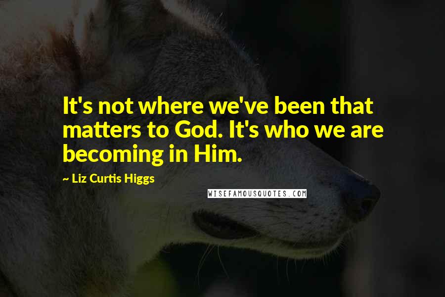 Liz Curtis Higgs Quotes: It's not where we've been that matters to God. It's who we are becoming in Him.