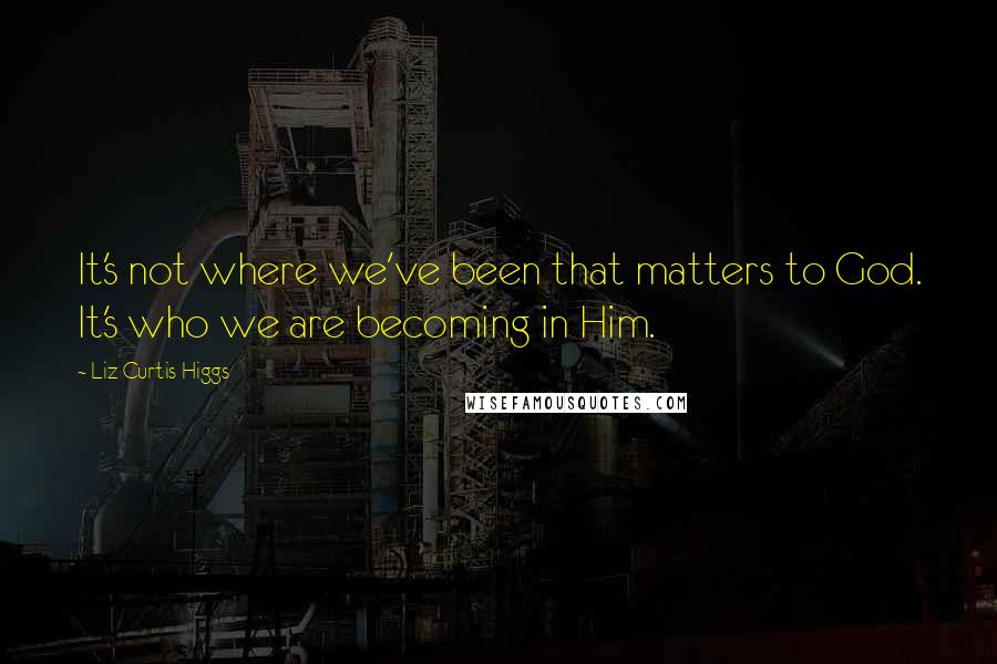 Liz Curtis Higgs Quotes: It's not where we've been that matters to God. It's who we are becoming in Him.