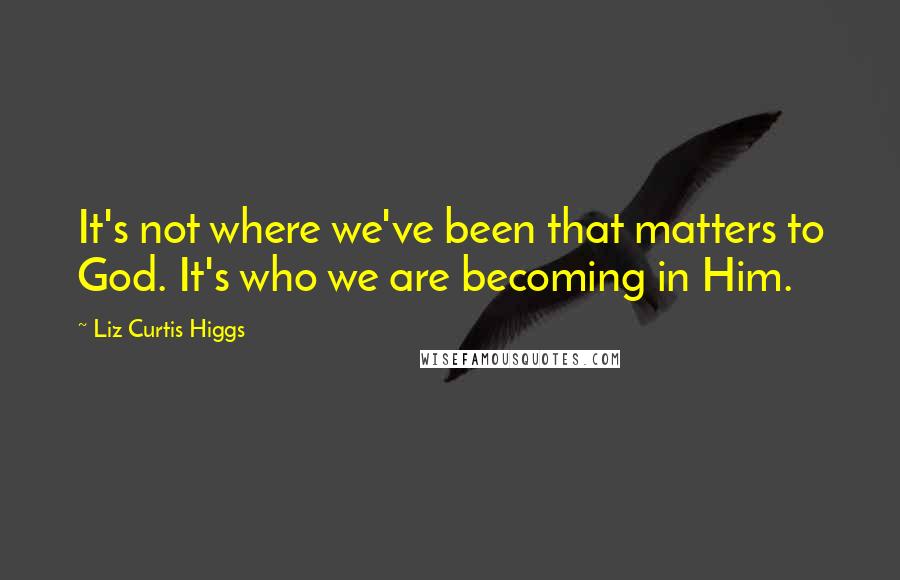 Liz Curtis Higgs Quotes: It's not where we've been that matters to God. It's who we are becoming in Him.