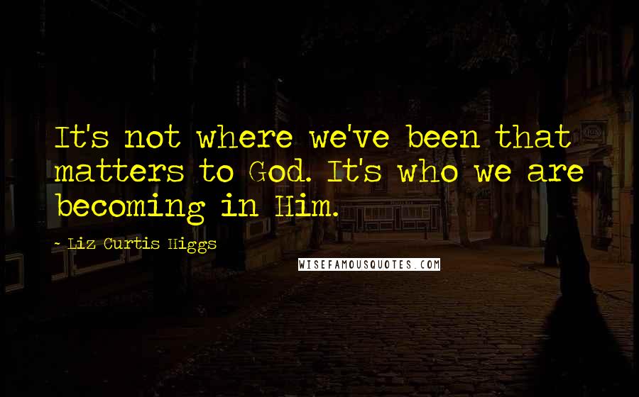 Liz Curtis Higgs Quotes: It's not where we've been that matters to God. It's who we are becoming in Him.