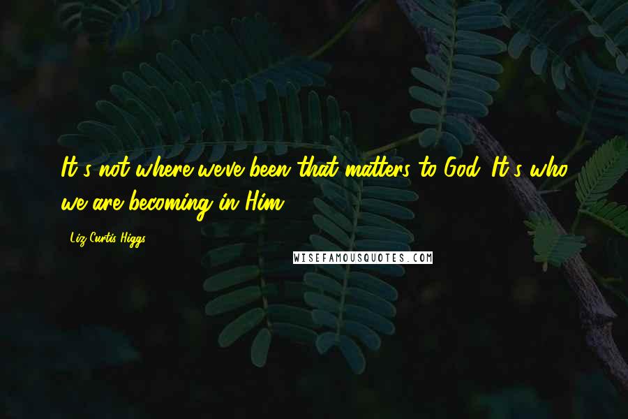 Liz Curtis Higgs Quotes: It's not where we've been that matters to God. It's who we are becoming in Him.