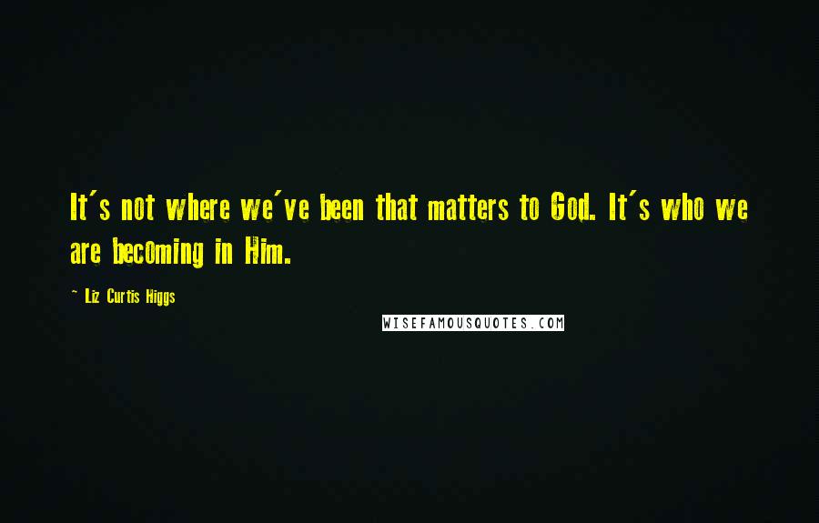 Liz Curtis Higgs Quotes: It's not where we've been that matters to God. It's who we are becoming in Him.