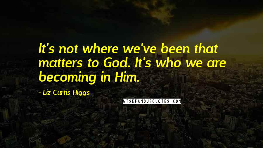 Liz Curtis Higgs Quotes: It's not where we've been that matters to God. It's who we are becoming in Him.