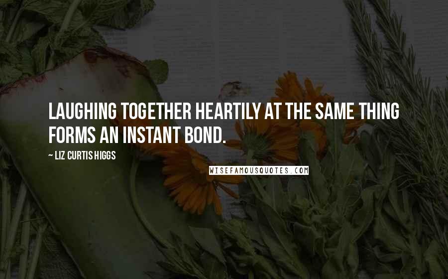 Liz Curtis Higgs Quotes: Laughing together heartily at the same thing forms an instant bond.