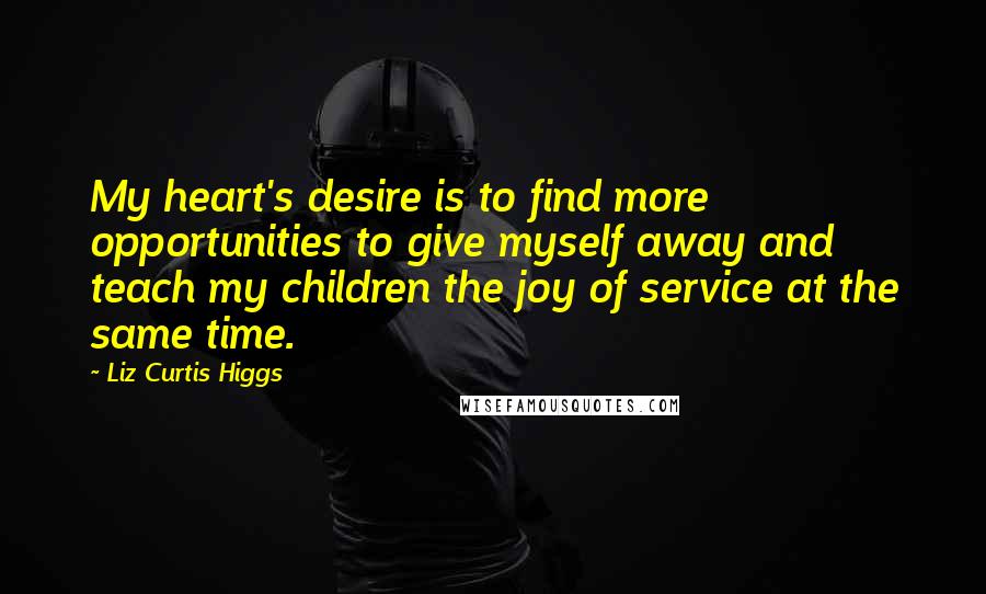 Liz Curtis Higgs Quotes: My heart's desire is to find more opportunities to give myself away and teach my children the joy of service at the same time.