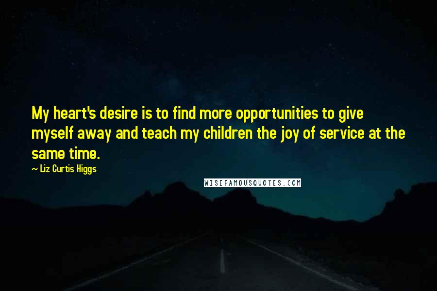 Liz Curtis Higgs Quotes: My heart's desire is to find more opportunities to give myself away and teach my children the joy of service at the same time.