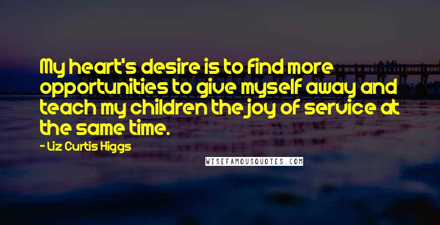 Liz Curtis Higgs Quotes: My heart's desire is to find more opportunities to give myself away and teach my children the joy of service at the same time.