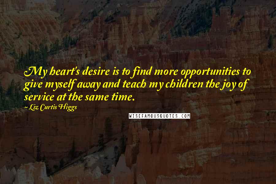 Liz Curtis Higgs Quotes: My heart's desire is to find more opportunities to give myself away and teach my children the joy of service at the same time.