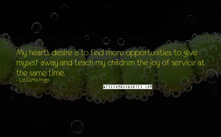 Liz Curtis Higgs Quotes: My heart's desire is to find more opportunities to give myself away and teach my children the joy of service at the same time.