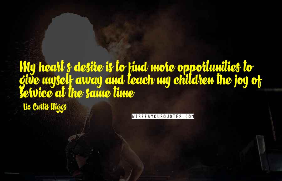 Liz Curtis Higgs Quotes: My heart's desire is to find more opportunities to give myself away and teach my children the joy of service at the same time.