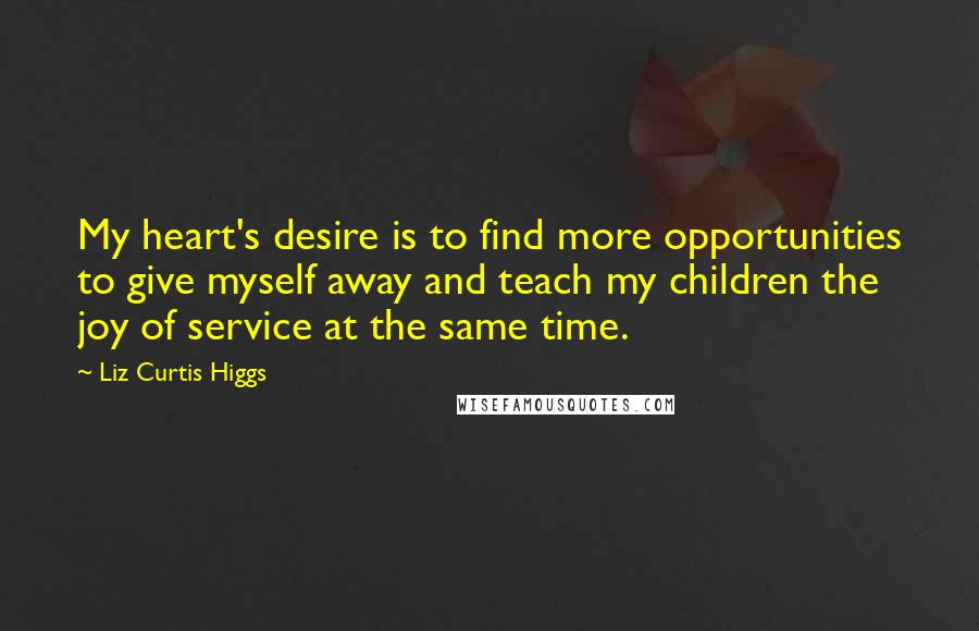 Liz Curtis Higgs Quotes: My heart's desire is to find more opportunities to give myself away and teach my children the joy of service at the same time.