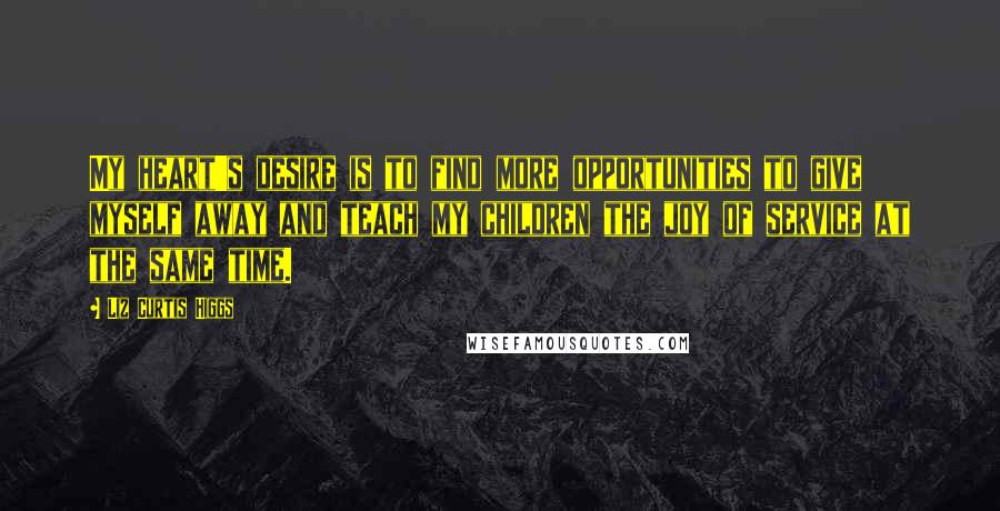 Liz Curtis Higgs Quotes: My heart's desire is to find more opportunities to give myself away and teach my children the joy of service at the same time.