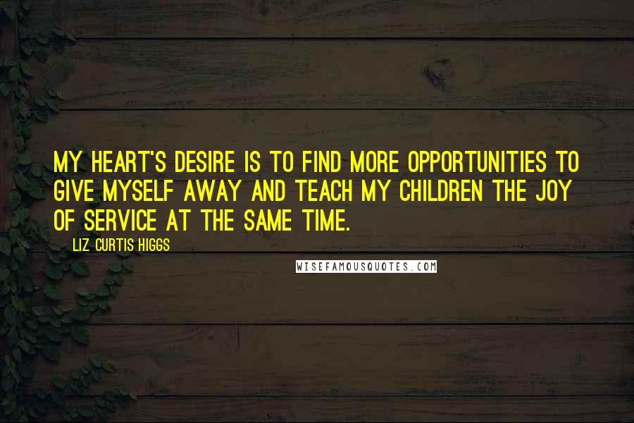 Liz Curtis Higgs Quotes: My heart's desire is to find more opportunities to give myself away and teach my children the joy of service at the same time.