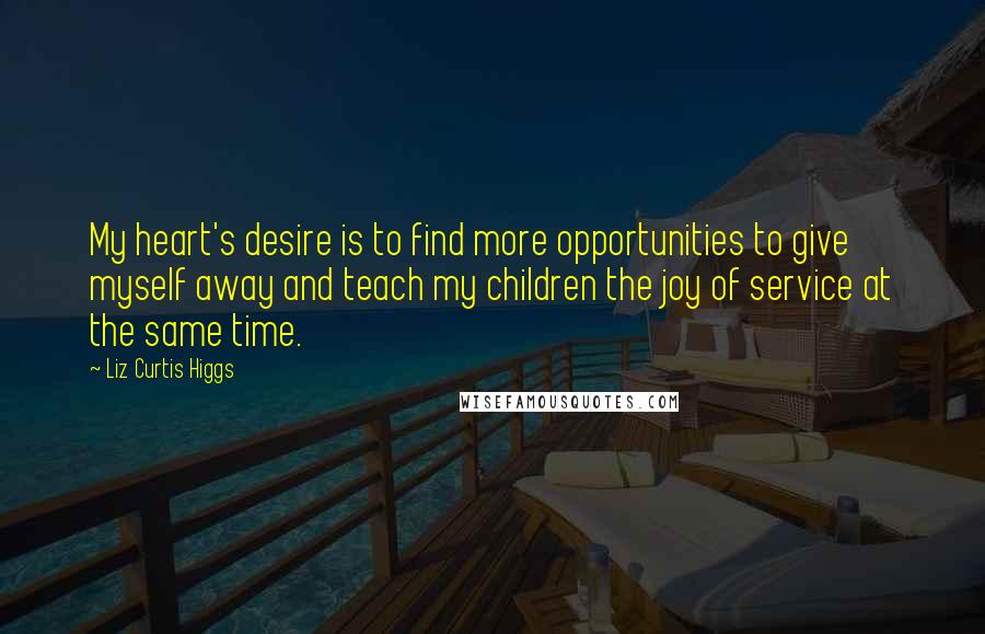 Liz Curtis Higgs Quotes: My heart's desire is to find more opportunities to give myself away and teach my children the joy of service at the same time.