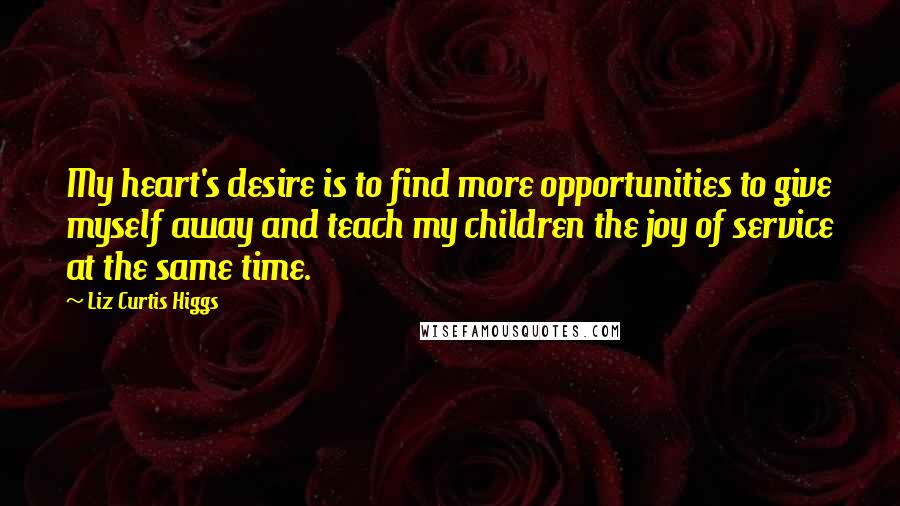 Liz Curtis Higgs Quotes: My heart's desire is to find more opportunities to give myself away and teach my children the joy of service at the same time.