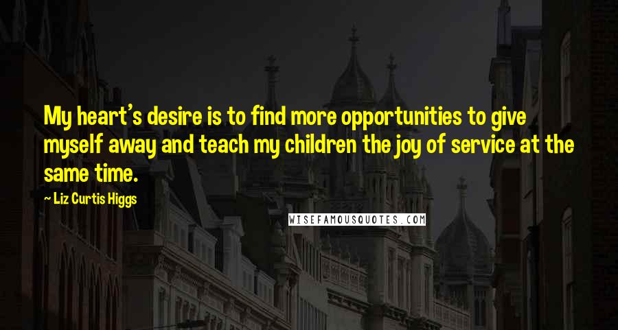 Liz Curtis Higgs Quotes: My heart's desire is to find more opportunities to give myself away and teach my children the joy of service at the same time.