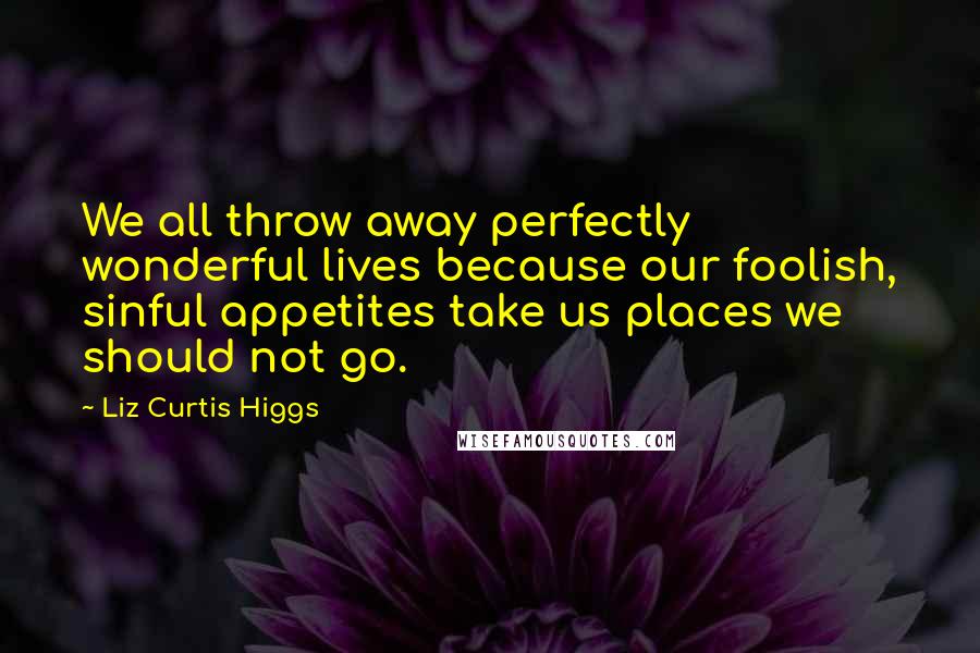 Liz Curtis Higgs Quotes: We all throw away perfectly wonderful lives because our foolish, sinful appetites take us places we should not go.