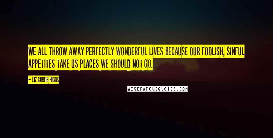 Liz Curtis Higgs Quotes: We all throw away perfectly wonderful lives because our foolish, sinful appetites take us places we should not go.