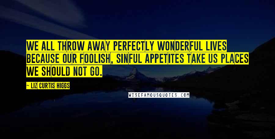 Liz Curtis Higgs Quotes: We all throw away perfectly wonderful lives because our foolish, sinful appetites take us places we should not go.