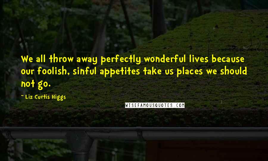 Liz Curtis Higgs Quotes: We all throw away perfectly wonderful lives because our foolish, sinful appetites take us places we should not go.