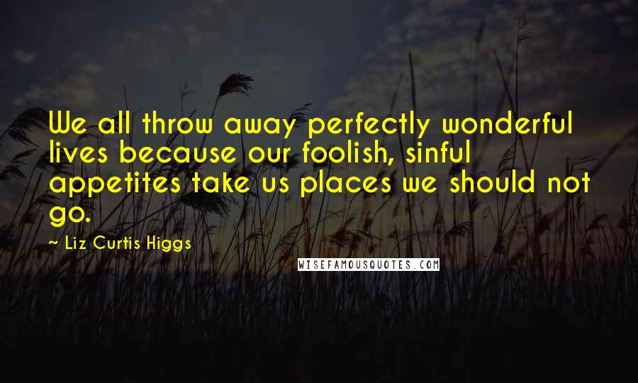 Liz Curtis Higgs Quotes: We all throw away perfectly wonderful lives because our foolish, sinful appetites take us places we should not go.