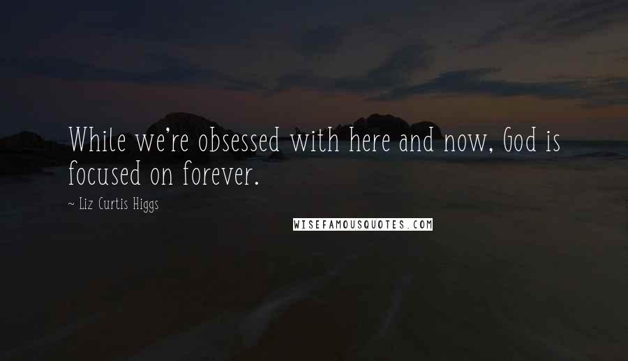 Liz Curtis Higgs Quotes: While we're obsessed with here and now, God is focused on forever.